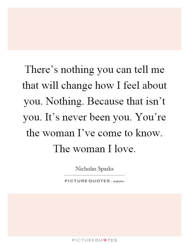 There's nothing you can tell me that will change how I feel about you. Nothing. Because that isn't you. It's never been you. You're the woman I've come to know. The woman I love Picture Quote #1