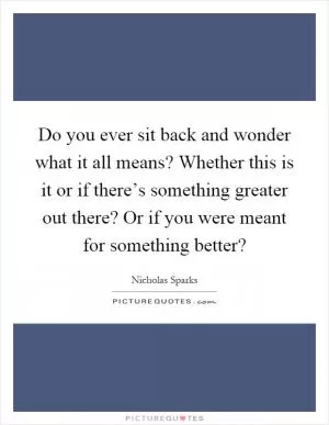 Do you ever sit back and wonder what it all means? Whether this is it or if there’s something greater out there? Or if you were meant for something better? Picture Quote #1