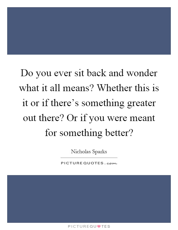 Do you ever sit back and wonder what it all means? Whether this is it or if there's something greater out there? Or if you were meant for something better? Picture Quote #1
