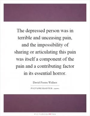 The depressed person was in terrible and unceasing pain, and the impossibility of sharing or articulating this pain was itself a component of the pain and a contributing factor in its essential horror Picture Quote #1