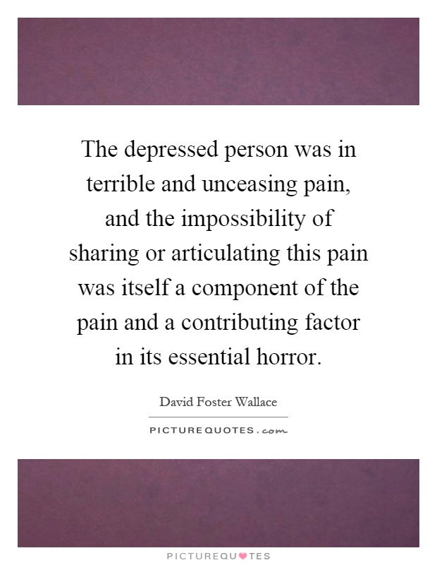 The depressed person was in terrible and unceasing pain, and the impossibility of sharing or articulating this pain was itself a component of the pain and a contributing factor in its essential horror Picture Quote #1