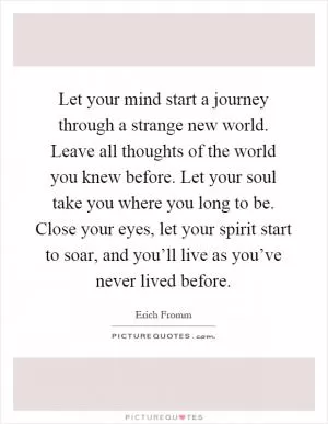 Let your mind start a journey through a strange new world. Leave all thoughts of the world you knew before. Let your soul take you where you long to be. Close your eyes, let your spirit start to soar, and you’ll live as you’ve never lived before Picture Quote #1
