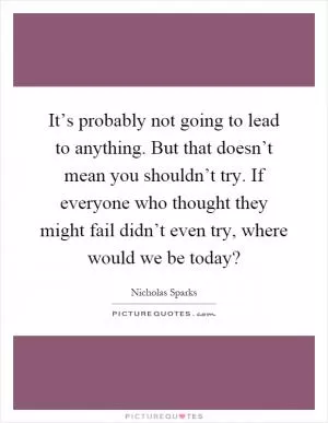 It’s probably not going to lead to anything. But that doesn’t mean you shouldn’t try. If everyone who thought they might fail didn’t even try, where would we be today? Picture Quote #1