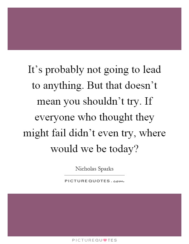 It's probably not going to lead to anything. But that doesn't mean you shouldn't try. If everyone who thought they might fail didn't even try, where would we be today? Picture Quote #1