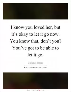 I know you loved her, but it’s okay to let it go now. You know that, don’t you? You’ve got to be able to let it go Picture Quote #1