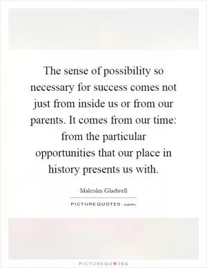 The sense of possibility so necessary for success comes not just from inside us or from our parents. It comes from our time: from the particular opportunities that our place in history presents us with Picture Quote #1