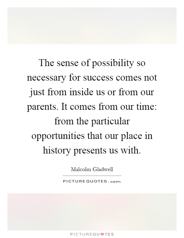 The sense of possibility so necessary for success comes not just from inside us or from our parents. It comes from our time: from the particular opportunities that our place in history presents us with Picture Quote #1