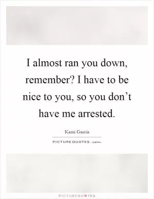 I almost ran you down, remember? I have to be nice to you, so you don’t have me arrested Picture Quote #1