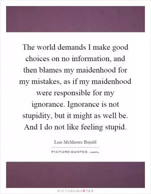 The world demands I make good choices on no information, and then blames my maidenhood for my mistakes, as if my maidenhood were responsible for my ignorance. Ignorance is not stupidity, but it might as well be. And I do not like feeling stupid Picture Quote #1