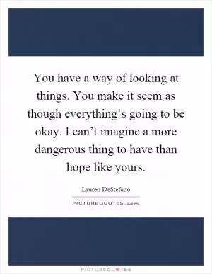 You have a way of looking at things. You make it seem as though everything’s going to be okay. I can’t imagine a more dangerous thing to have than hope like yours Picture Quote #1