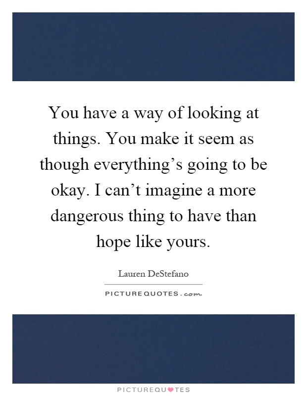 You have a way of looking at things. You make it seem as though everything's going to be okay. I can't imagine a more dangerous thing to have than hope like yours Picture Quote #1