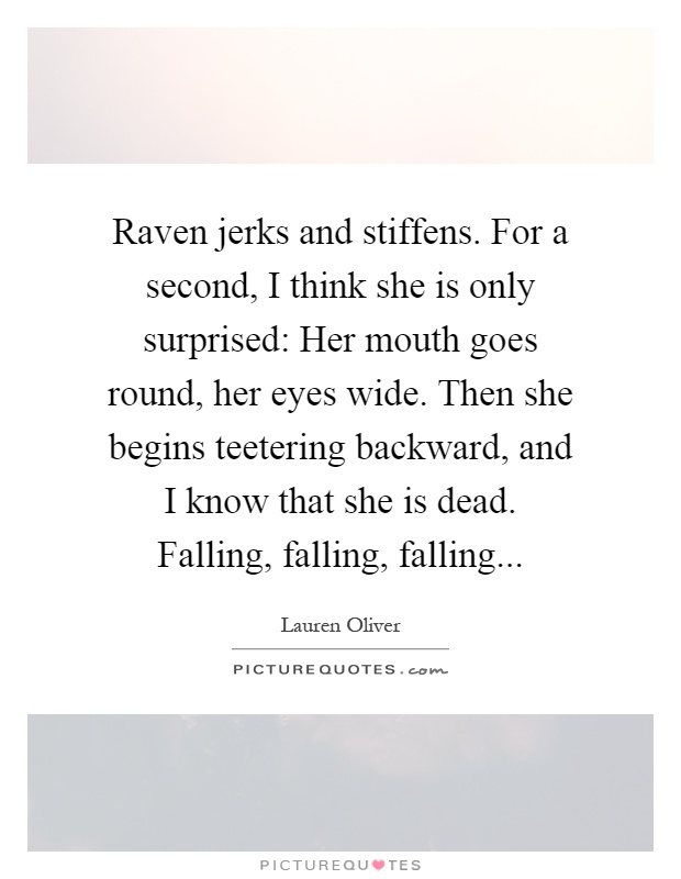 Raven jerks and stiffens. For a second, I think she is only surprised: Her mouth goes round, her eyes wide. Then she begins teetering backward, and I know that she is dead. Falling, falling, falling Picture Quote #1