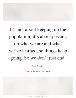 It’s not about keeping up the population, it’s about passing on who we are and what we’ve learned, so things keep going. So we don’t just end Picture Quote #1
