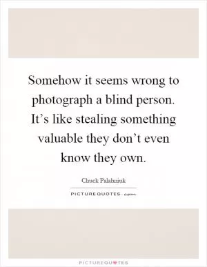 Somehow it seems wrong to photograph a blind person. It’s like stealing something valuable they don’t even know they own Picture Quote #1