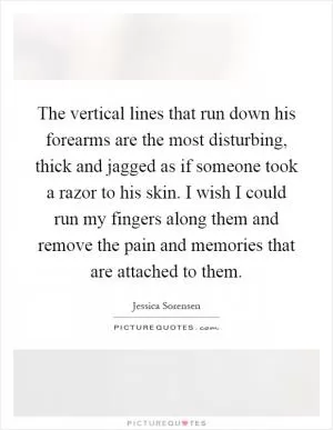 The vertical lines that run down his forearms are the most disturbing, thick and jagged as if someone took a razor to his skin. I wish I could run my fingers along them and remove the pain and memories that are attached to them Picture Quote #1
