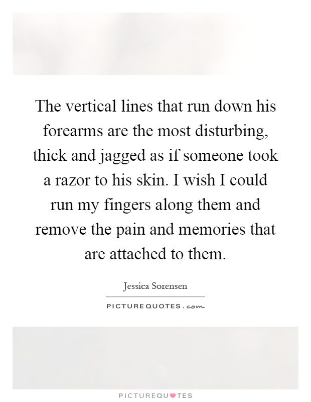 The vertical lines that run down his forearms are the most disturbing, thick and jagged as if someone took a razor to his skin. I wish I could run my fingers along them and remove the pain and memories that are attached to them Picture Quote #1