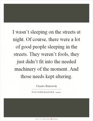 I wasn’t sleeping on the streets at night. Of course, there were a lot of good people sleeping in the streets. They weren’t fools, they just didn’t fit into the needed machinery of the moment. And those needs kept altering Picture Quote #1