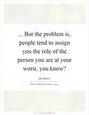 ... But the problem is, people tend to assign you the role of the person you are at your worst, you know? Picture Quote #1