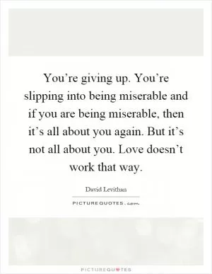 You’re giving up. You’re slipping into being miserable and if you are being miserable, then it’s all about you again. But it’s not all about you. Love doesn’t work that way Picture Quote #1