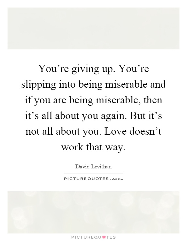 You're giving up. You're slipping into being miserable and if you are being miserable, then it's all about you again. But it's not all about you. Love doesn't work that way Picture Quote #1