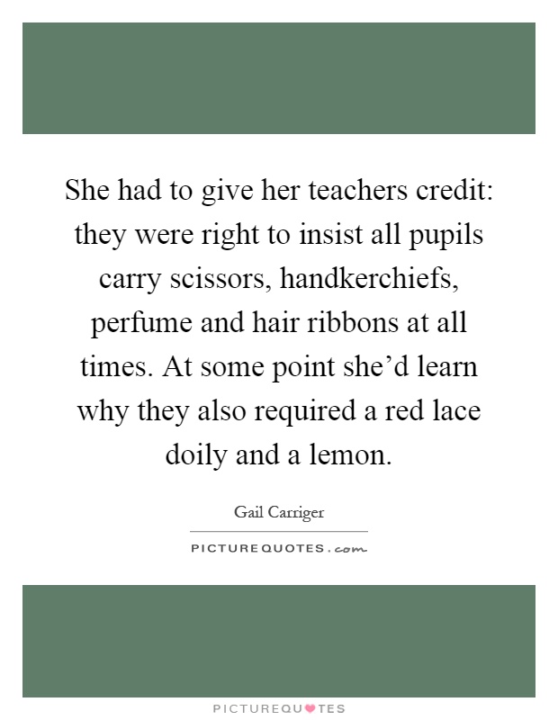 She had to give her teachers credit: they were right to insist all pupils carry scissors, handkerchiefs, perfume and hair ribbons at all times. At some point she'd learn why they also required a red lace doily and a lemon Picture Quote #1