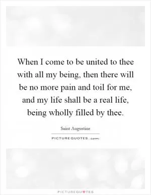 When I come to be united to thee with all my being, then there will be no more pain and toil for me, and my life shall be a real life, being wholly filled by thee Picture Quote #1