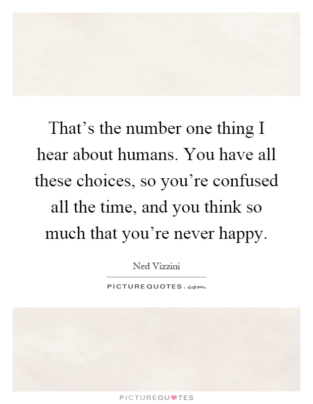 That's the number one thing I hear about humans. You have all these choices, so you're confused all the time, and you think so much that you're never happy Picture Quote #1