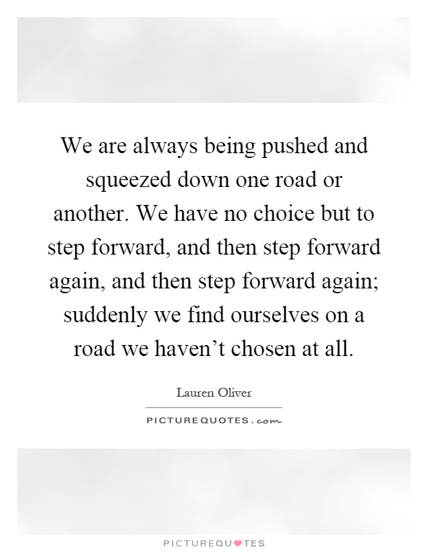 We are always being pushed and squeezed down one road or another. We have no choice but to step forward, and then step forward again, and then step forward again; suddenly we find ourselves on a road we haven't chosen at all Picture Quote #1