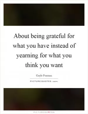 About being grateful for what you have instead of yearning for what you think you want Picture Quote #1