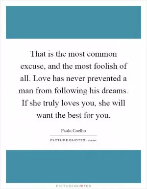 That is the most common excuse, and the most foolish of all. Love has never prevented a man from following his dreams. If she truly loves you, she will want the best for you Picture Quote #1