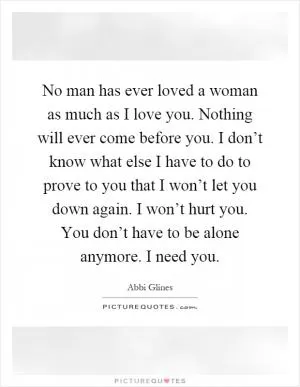 No man has ever loved a woman as much as I love you. Nothing will ever come before you. I don’t know what else I have to do to prove to you that I won’t let you down again. I won’t hurt you. You don’t have to be alone anymore. I need you Picture Quote #1
