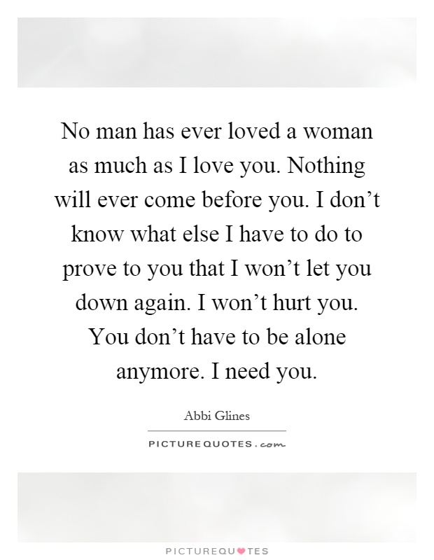 No man has ever loved a woman as much as I love you. Nothing will ever come before you. I don't know what else I have to do to prove to you that I won't let you down again. I won't hurt you. You don't have to be alone anymore. I need you Picture Quote #1