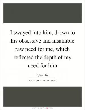 I swayed into him, drawn to his obsessive and insatiable raw need for me, which reflected the depth of my need for him Picture Quote #1