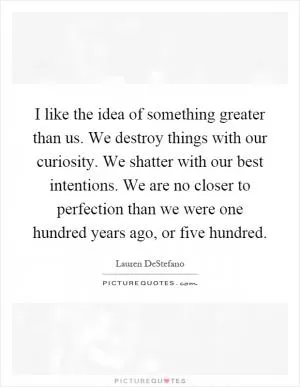 I like the idea of something greater than us. We destroy things with our curiosity. We shatter with our best intentions. We are no closer to perfection than we were one hundred years ago, or five hundred Picture Quote #1