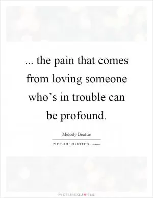 ... the pain that comes from loving someone who’s in trouble can be profound Picture Quote #1