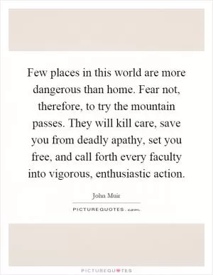 Few places in this world are more dangerous than home. Fear not, therefore, to try the mountain passes. They will kill care, save you from deadly apathy, set you free, and call forth every faculty into vigorous, enthusiastic action Picture Quote #1