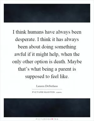 I think humans have always been desperate. I think it has always been about doing something awful if it might help, when the only other option is death. Maybe that’s what being a parent is supposed to feel like Picture Quote #1
