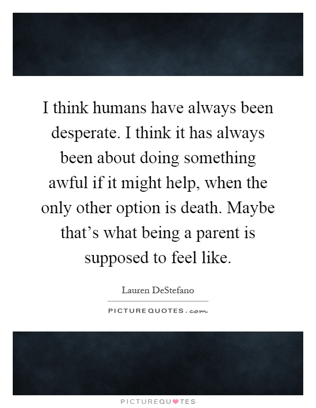 I think humans have always been desperate. I think it has always been about doing something awful if it might help, when the only other option is death. Maybe that's what being a parent is supposed to feel like Picture Quote #1