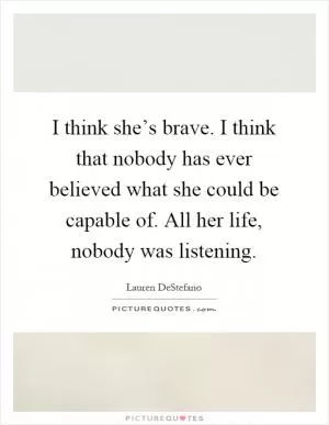 I think she’s brave. I think that nobody has ever believed what she could be capable of. All her life, nobody was listening Picture Quote #1