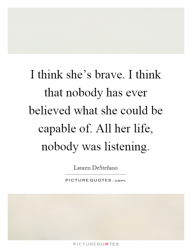 I think she's brave. I think that nobody has ever believed what she could be capable of. All her life, nobody was listening Picture Quote #1