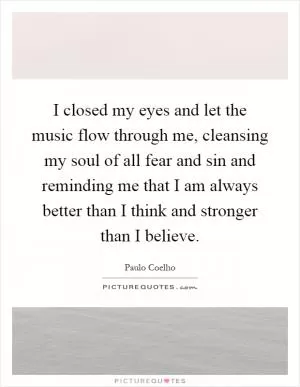 I closed my eyes and let the music flow through me, cleansing my soul of all fear and sin and reminding me that I am always better than I think and stronger than I believe Picture Quote #1
