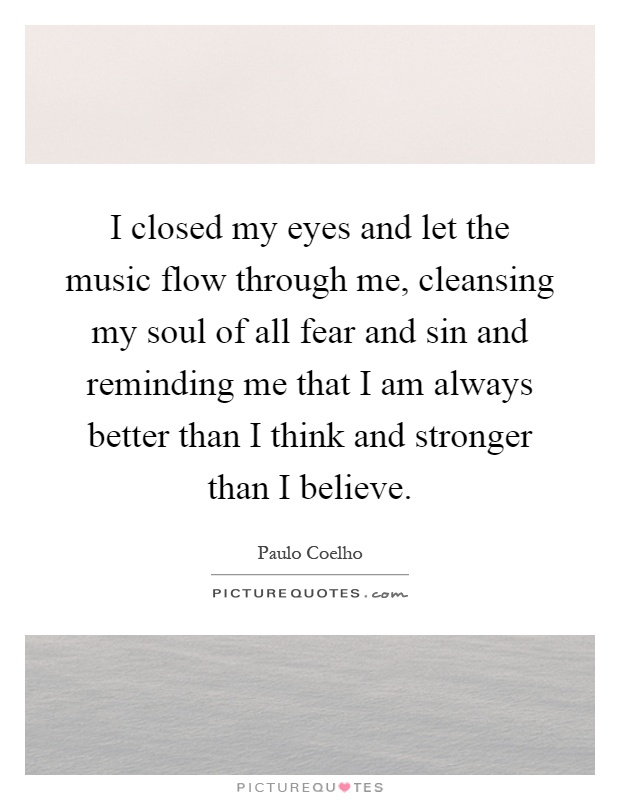 I closed my eyes and let the music flow through me, cleansing my soul of all fear and sin and reminding me that I am always better than I think and stronger than I believe Picture Quote #1