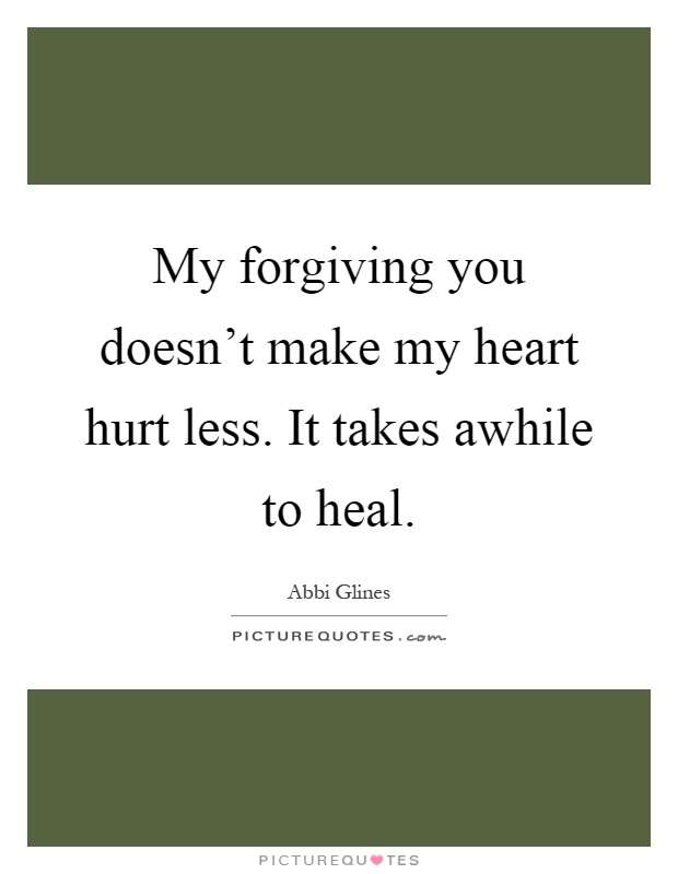 My forgiving you doesn't make my heart hurt less. It takes awhile to heal Picture Quote #1