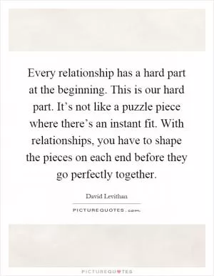 Every relationship has a hard part at the beginning. This is our hard part. It’s not like a puzzle piece where there’s an instant fit. With relationships, you have to shape the pieces on each end before they go perfectly together Picture Quote #1