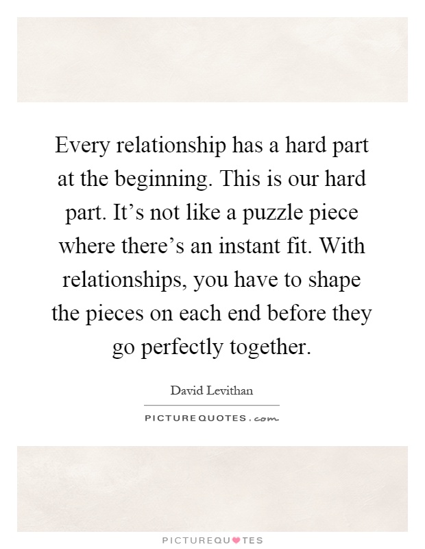 Every relationship has a hard part at the beginning. This is our hard part. It's not like a puzzle piece where there's an instant fit. With relationships, you have to shape the pieces on each end before they go perfectly together Picture Quote #1