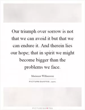 Our triumph over sorrow is not that we can avoid it but that we can endure it. And therein lies our hope; that in spirit we might become bigger than the problems we face Picture Quote #1
