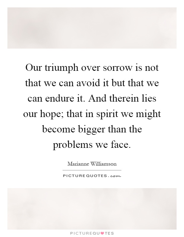 Our triumph over sorrow is not that we can avoid it but that we can endure it. And therein lies our hope; that in spirit we might become bigger than the problems we face Picture Quote #1