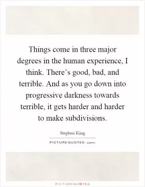 Things come in three major degrees in the human experience, I think. There’s good, bad, and terrible. And as you go down into progressive darkness towards terrible, it gets harder and harder to make subdivisions Picture Quote #1