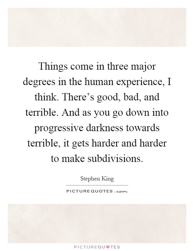 Things come in three major degrees in the human experience, I think. There's good, bad, and terrible. And as you go down into progressive darkness towards terrible, it gets harder and harder to make subdivisions Picture Quote #1