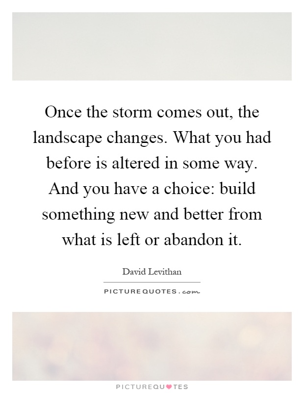 Once the storm comes out, the landscape changes. What you had before is altered in some way. And you have a choice: build something new and better from what is left or abandon it Picture Quote #1